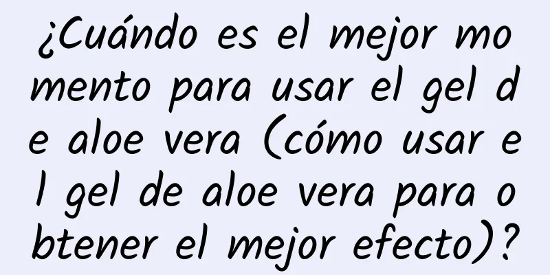 ¿Cuándo es el mejor momento para usar el gel de aloe vera (cómo usar el gel de aloe vera para obtener el mejor efecto)?