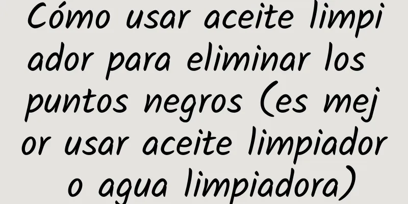 Cómo usar aceite limpiador para eliminar los puntos negros (es mejor usar aceite limpiador o agua limpiadora)