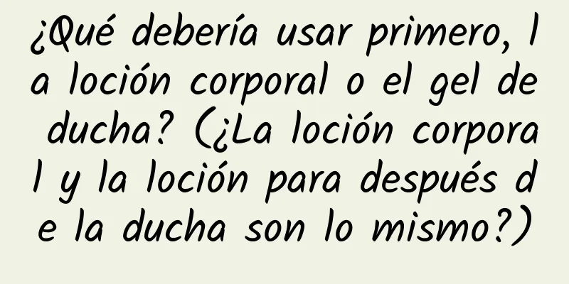 ¿Qué debería usar primero, la loción corporal o el gel de ducha? (¿La loción corporal y la loción para después de la ducha son lo mismo?)