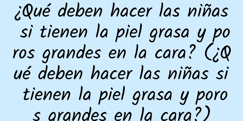 ¿Qué deben hacer las niñas si tienen la piel grasa y poros grandes en la cara? (¿Qué deben hacer las niñas si tienen la piel grasa y poros grandes en la cara?)