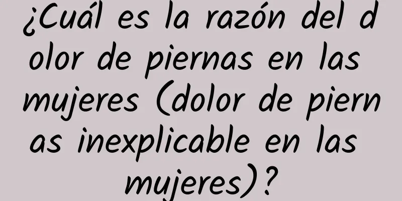 ¿Cuál es la razón del dolor de piernas en las mujeres (dolor de piernas inexplicable en las mujeres)?