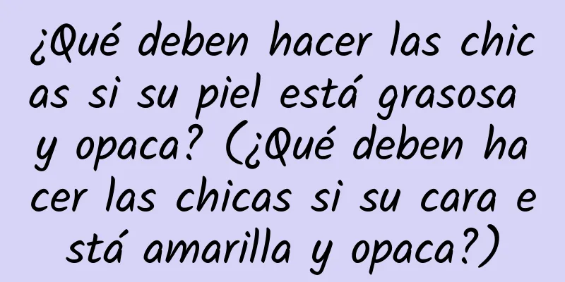 ¿Qué deben hacer las chicas si su piel está grasosa y opaca? (¿Qué deben hacer las chicas si su cara está amarilla y opaca?)