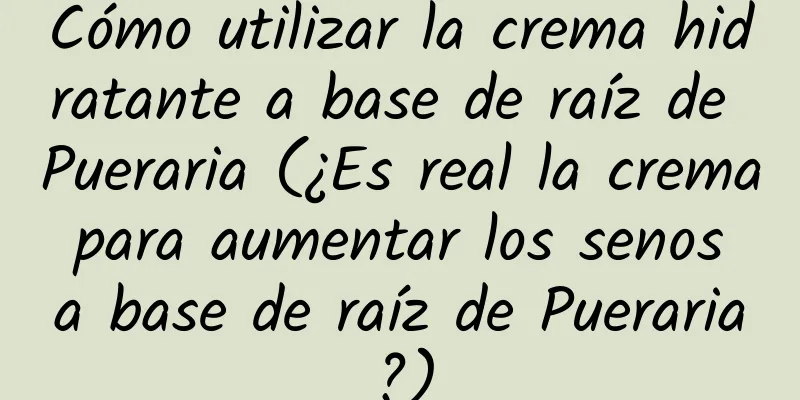 Cómo utilizar la crema hidratante a base de raíz de Pueraria (¿Es real la crema para aumentar los senos a base de raíz de Pueraria?)