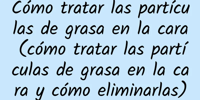 Cómo tratar las partículas de grasa en la cara (cómo tratar las partículas de grasa en la cara y cómo eliminarlas)