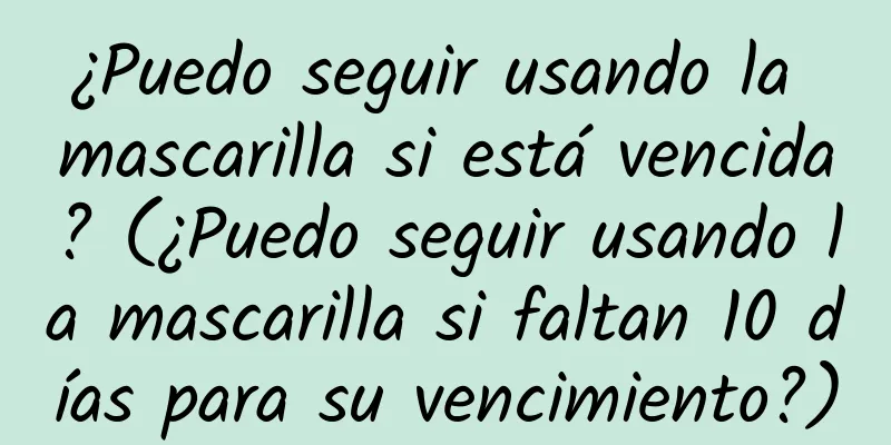 ¿Puedo seguir usando la mascarilla si está vencida? (¿Puedo seguir usando la mascarilla si faltan 10 días para su vencimiento?)