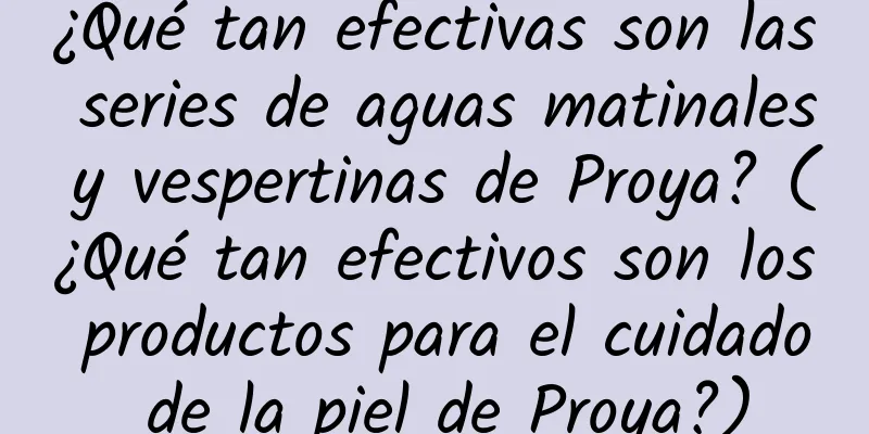 ¿Qué tan efectivas son las series de aguas matinales y vespertinas de Proya? (¿Qué tan efectivos son los productos para el cuidado de la piel de Proya?)