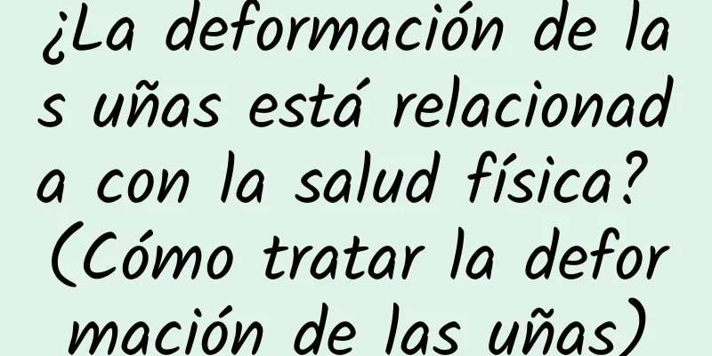 ¿La deformación de las uñas está relacionada con la salud física? (Cómo tratar la deformación de las uñas)