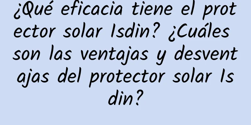 ¿Qué eficacia tiene el protector solar Isdin? ¿Cuáles son las ventajas y desventajas del protector solar Isdin?