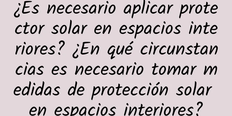 ¿Es necesario aplicar protector solar en espacios interiores? ¿En qué circunstancias es necesario tomar medidas de protección solar en espacios interiores?