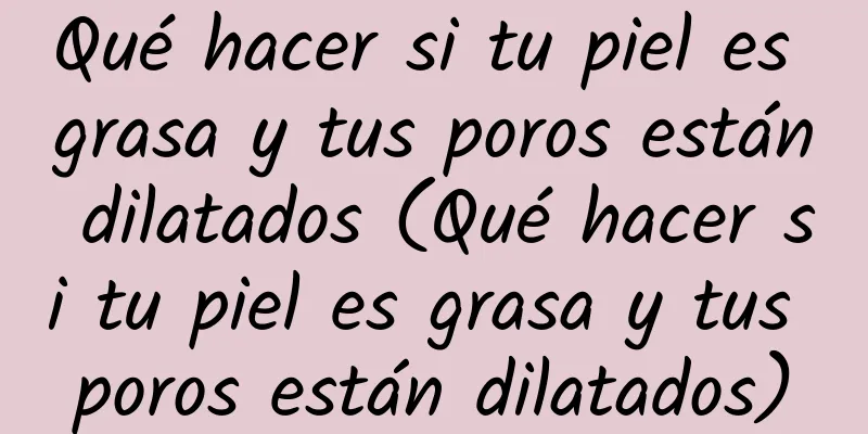 Qué hacer si tu piel es grasa y tus poros están dilatados (Qué hacer si tu piel es grasa y tus poros están dilatados)