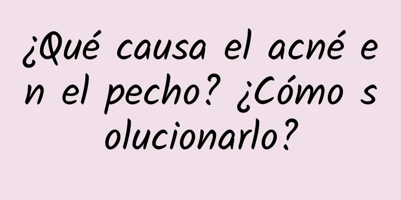 ¿Qué causa el acné en el pecho? ¿Cómo solucionarlo?