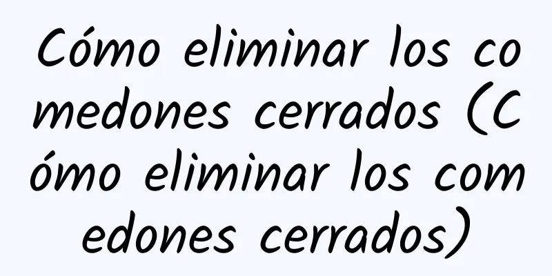 Cómo eliminar los comedones cerrados (Cómo eliminar los comedones cerrados)