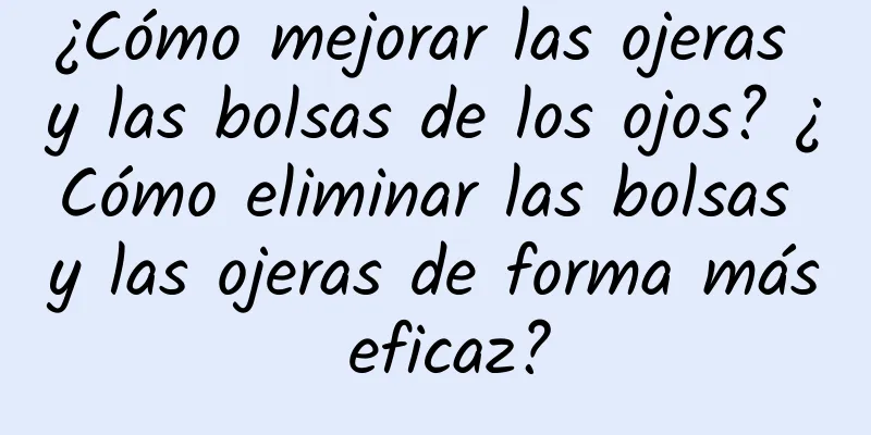 ¿Cómo mejorar las ojeras y las bolsas de los ojos? ¿Cómo eliminar las bolsas y las ojeras de forma más eficaz?