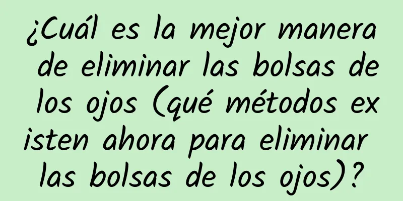 ¿Cuál es la mejor manera de eliminar las bolsas de los ojos (qué métodos existen ahora para eliminar las bolsas de los ojos)?