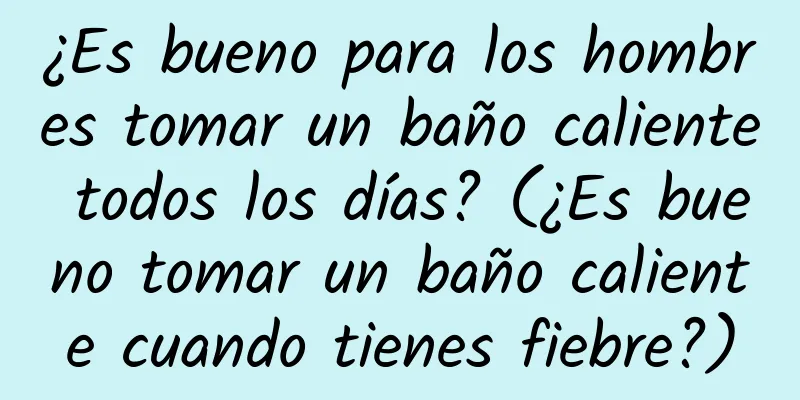 ¿Es bueno para los hombres tomar un baño caliente todos los días? (¿Es bueno tomar un baño caliente cuando tienes fiebre?)