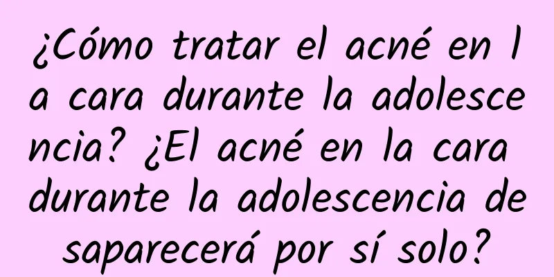 ¿Cómo tratar el acné en la cara durante la adolescencia? ¿El acné en la cara durante la adolescencia desaparecerá por sí solo?