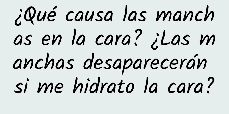 ¿Qué causa las manchas en la cara? ¿Las manchas desaparecerán si me hidrato la cara?