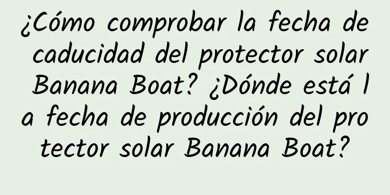 ¿Cómo comprobar la fecha de caducidad del protector solar Banana Boat? ¿Dónde está la fecha de producción del protector solar Banana Boat?