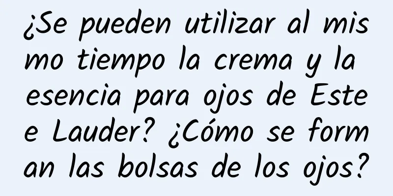 ¿Se pueden utilizar al mismo tiempo la crema y la esencia para ojos de Estee Lauder? ¿Cómo se forman las bolsas de los ojos?