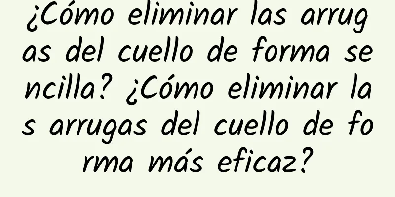 ¿Cómo eliminar las arrugas del cuello de forma sencilla? ¿Cómo eliminar las arrugas del cuello de forma más eficaz?