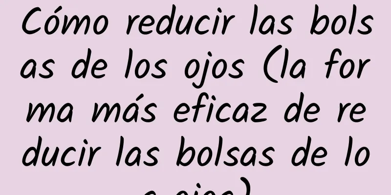 Cómo reducir las bolsas de los ojos (la forma más eficaz de reducir las bolsas de los ojos)