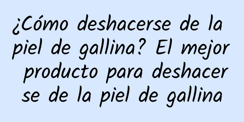 ¿Cómo deshacerse de la piel de gallina? El mejor producto para deshacerse de la piel de gallina