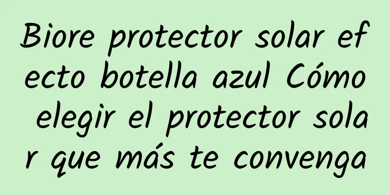 Biore protector solar efecto botella azul Cómo elegir el protector solar que más te convenga