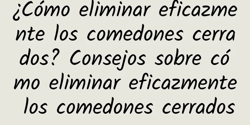 ¿Cómo eliminar eficazmente los comedones cerrados? Consejos sobre cómo eliminar eficazmente los comedones cerrados