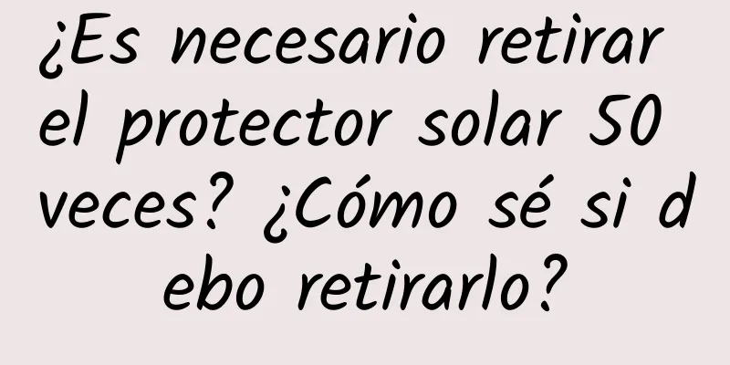 ¿Es necesario retirar el protector solar 50 veces? ¿Cómo sé si debo retirarlo?