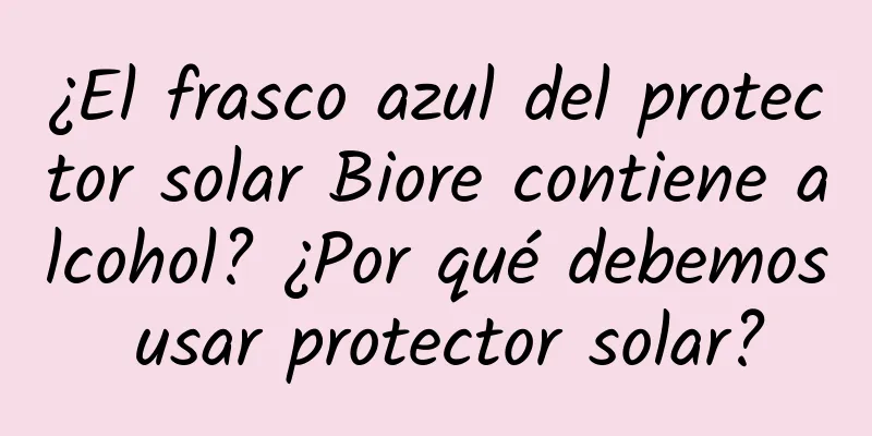 ¿El frasco azul del protector solar Biore contiene alcohol? ¿Por qué debemos usar protector solar?