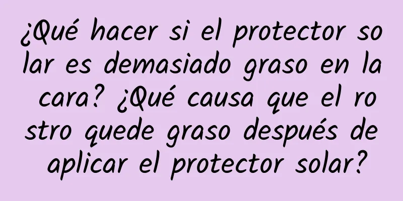 ¿Qué hacer si el protector solar es demasiado graso en la cara? ¿Qué causa que el rostro quede graso después de aplicar el protector solar?