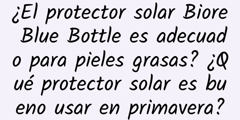 ¿El protector solar Biore Blue Bottle es adecuado para pieles grasas? ¿Qué protector solar es bueno usar en primavera?