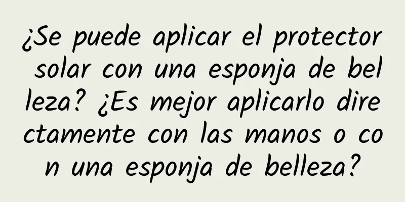 ¿Se puede aplicar el protector solar con una esponja de belleza? ¿Es mejor aplicarlo directamente con las manos o con una esponja de belleza?