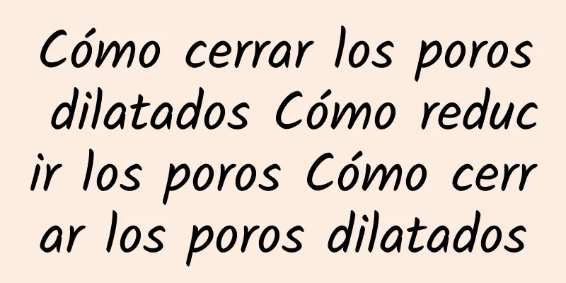 Cómo cerrar los poros dilatados Cómo reducir los poros Cómo cerrar los poros dilatados