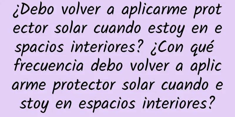 ¿Debo volver a aplicarme protector solar cuando estoy en espacios interiores? ¿Con qué frecuencia debo volver a aplicarme protector solar cuando estoy en espacios interiores?