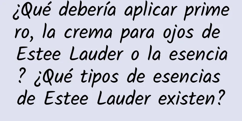 ¿Qué debería aplicar primero, la crema para ojos de Estee Lauder o la esencia? ¿Qué tipos de esencias de Estee Lauder existen?