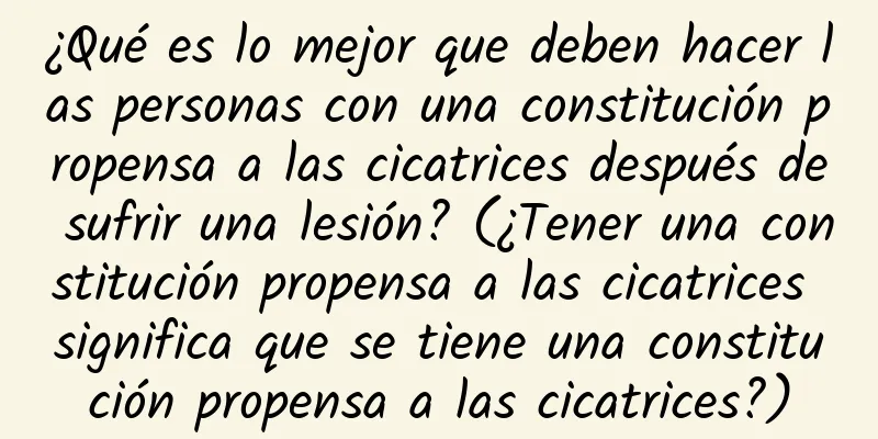 ¿Qué es lo mejor que deben hacer las personas con una constitución propensa a las cicatrices después de sufrir una lesión? (¿Tener una constitución propensa a las cicatrices significa que se tiene una constitución propensa a las cicatrices?)