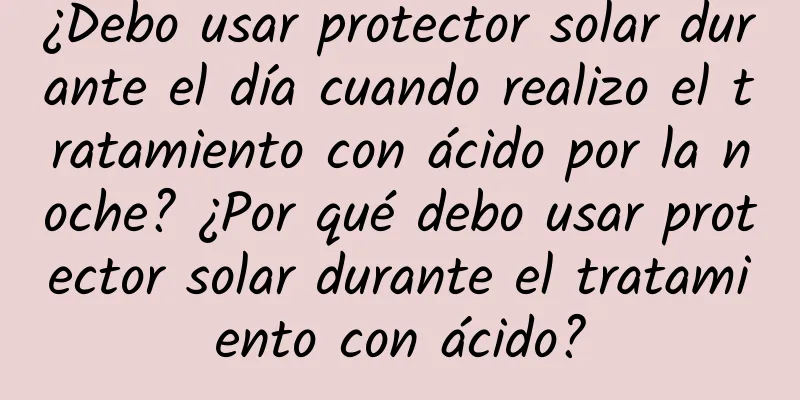 ¿Debo usar protector solar durante el día cuando realizo el tratamiento con ácido por la noche? ¿Por qué debo usar protector solar durante el tratamiento con ácido?