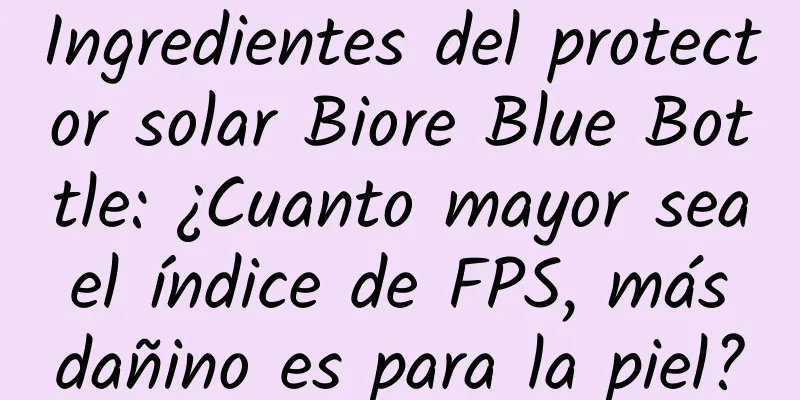 Ingredientes del protector solar Biore Blue Bottle: ¿Cuanto mayor sea el índice de FPS, más dañino es para la piel?