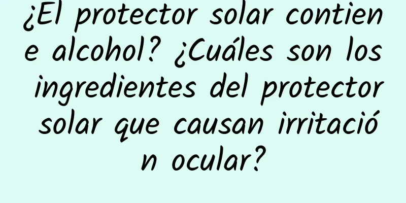 ¿El protector solar contiene alcohol? ¿Cuáles son los ingredientes del protector solar que causan irritación ocular?