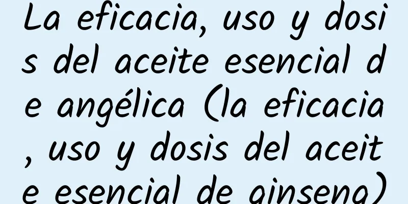 La eficacia, uso y dosis del aceite esencial de angélica (la eficacia, uso y dosis del aceite esencial de ginseng)