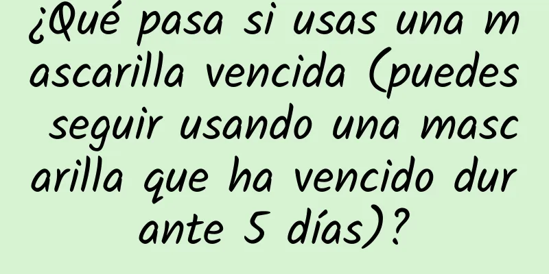 ¿Qué pasa si usas una mascarilla vencida (puedes seguir usando una mascarilla que ha vencido durante 5 días)?