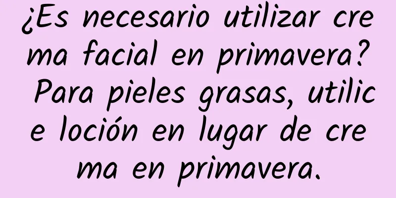 ¿Es necesario utilizar crema facial en primavera? Para pieles grasas, utilice loción en lugar de crema en primavera.