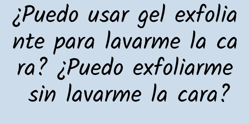 ¿Puedo usar gel exfoliante para lavarme la cara? ¿Puedo exfoliarme sin lavarme la cara?