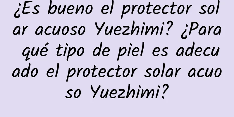 ¿Es bueno el protector solar acuoso Yuezhimi? ¿Para qué tipo de piel es adecuado el protector solar acuoso Yuezhimi?