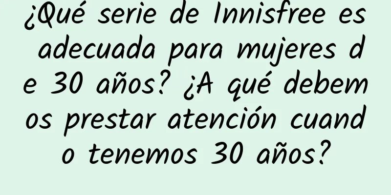 ¿Qué serie de Innisfree es adecuada para mujeres de 30 años? ¿A qué debemos prestar atención cuando tenemos 30 años?