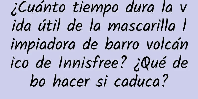 ¿Cuánto tiempo dura la vida útil de la mascarilla limpiadora de barro volcánico de Innisfree? ¿Qué debo hacer si caduca?