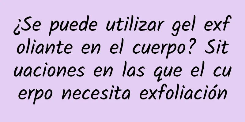 ¿Se puede utilizar gel exfoliante en el cuerpo? Situaciones en las que el cuerpo necesita exfoliación