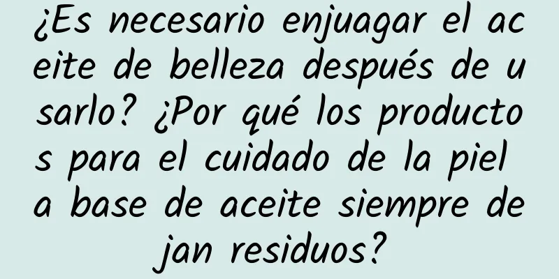 ¿Es necesario enjuagar el aceite de belleza después de usarlo? ¿Por qué los productos para el cuidado de la piel a base de aceite siempre dejan residuos?