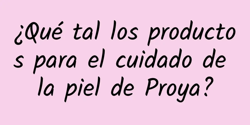 ¿Qué tal los productos para el cuidado de la piel de Proya?